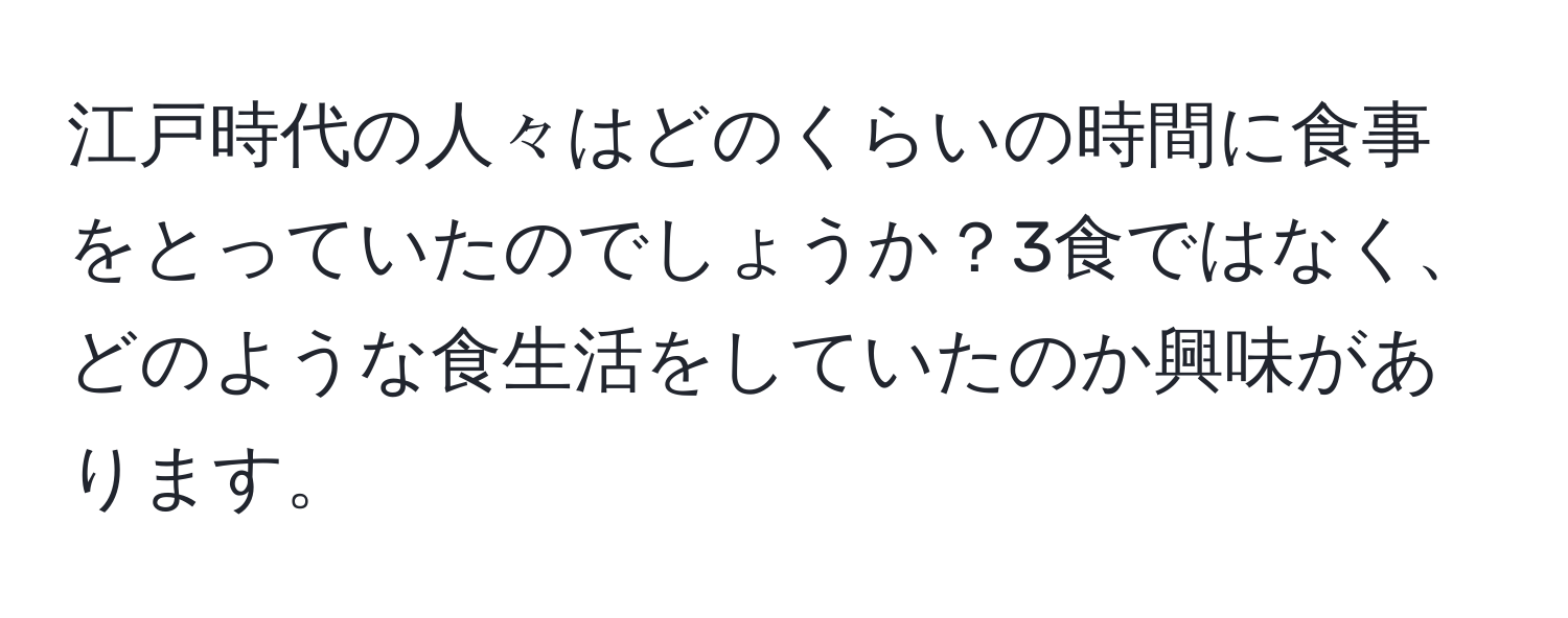 江戸時代の人々はどのくらいの時間に食事をとっていたのでしょうか？3食ではなく、どのような食生活をしていたのか興味があります。