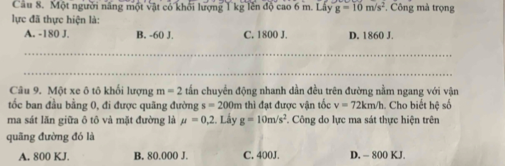 Một người nâng một vật có khối lượng 1 kg lên độ cao 6 m. Lây g=10m/s^2. Công mà trọng
lực đã thực hiện là:
A. -180 J. B. -60 J. C. 1800 J. D. 1860 J.
_
_
Câu 9. Một xe ô tô khối lượng m=2 tấn chuyền động nhanh dần đều trên đường nằm ngang với vận
tốc ban đầu bằng 0, đi được quãng đường s=200m thì đạt được vận tốc v=72km/h. Cho biết hệ số
ma sát lăn giữa ô tô và mặt đường là mu =0,2 2. Lấy g=10m/s^2. Công do lực ma sát thực hiện trên
quãng đường đó là
A. 800 KJ. B. 80.000 J. C. 400J. D. - 800 KJ.