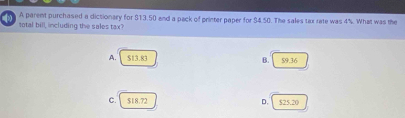 A parent purchased a dictionary for $13.50 and a pack of printer paper for $4.50. The sales tax rate was 4%. What was the
total bill, including the sales tax?
A. $13.83 B. $9.36
C. $18.72 D. $25.20