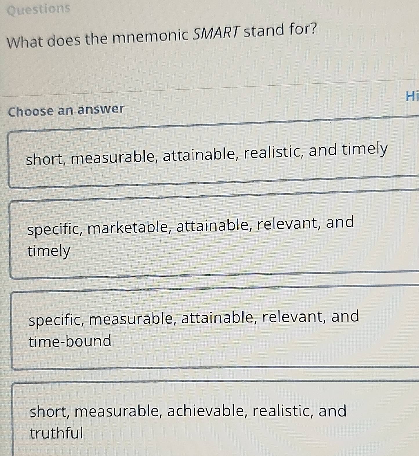 Questions
What does the mnemonic SMART stand for?
Hi
Choose an answer
short, measurable, attainable, realistic, and timely
specific, marketable, attainable, relevant, and
timely
specific, measurable, attainable, relevant, and
time-bound
short, measurable, achievable, realistic, and
truthful