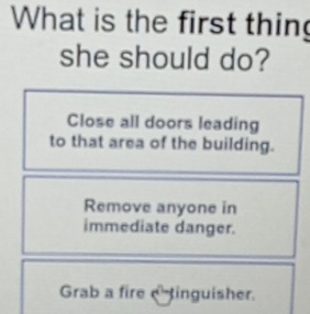 What is the first thin
she should do?
Close all doors leading
to that area of the building.
Remove anyone in
immediate danger.
Grab a fire tinguisher.