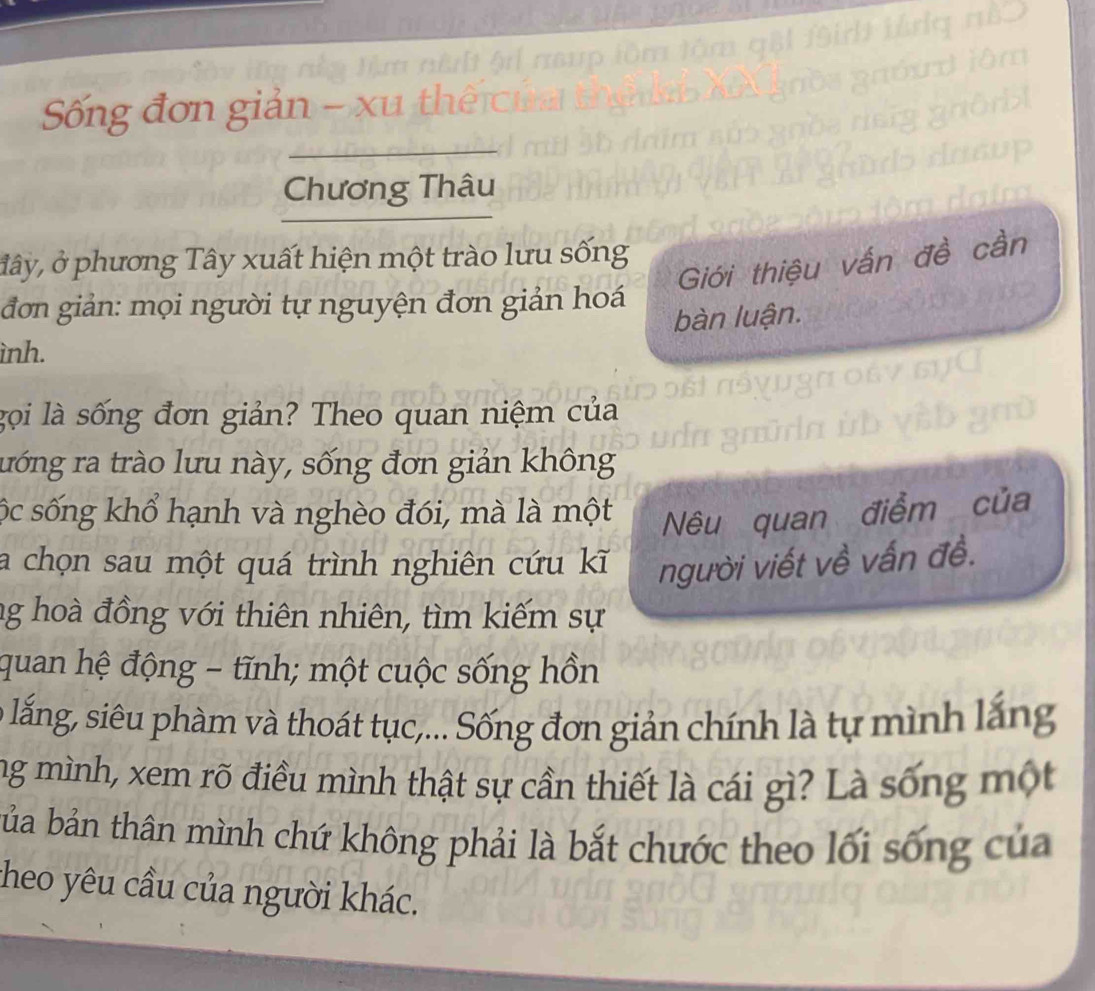 Sống đơn giản - xu t 
Chương Thâu 
đây, ở phương Tây xuất hiện một trào lưu sống 
Giới thiệu vấn đề cần 
đơn giản: mọi người tự nguyện đơn giản hoá 
bàn luận. 
ình. 
gọi là sống đơn giản? Theo quan niệm của 
rướng ra trào lưu này, sống đơn giản không 
sộc sống khổ hạnh và nghèo đói, mà là một Nêu quan điểm của 
a chọn sau một quá trình nghiên cứu kĩ người viết về vấn đề. 
ng hoà đồng với thiên nhiên, tìm kiếm sự 
quan hệ động - tĩnh; một cuộc sống hồn 
l lắng, siêu phàm và thoát tục,... Sống đơn giản chính là tự mình lắng 
ng mình, xem rõ điều mình thật sự cần thiết là cái gì? Là sống một 
bảa bản thân mình chứ không phải là bắt chước theo lối sống của 
cheo yêu cầu của người khác.