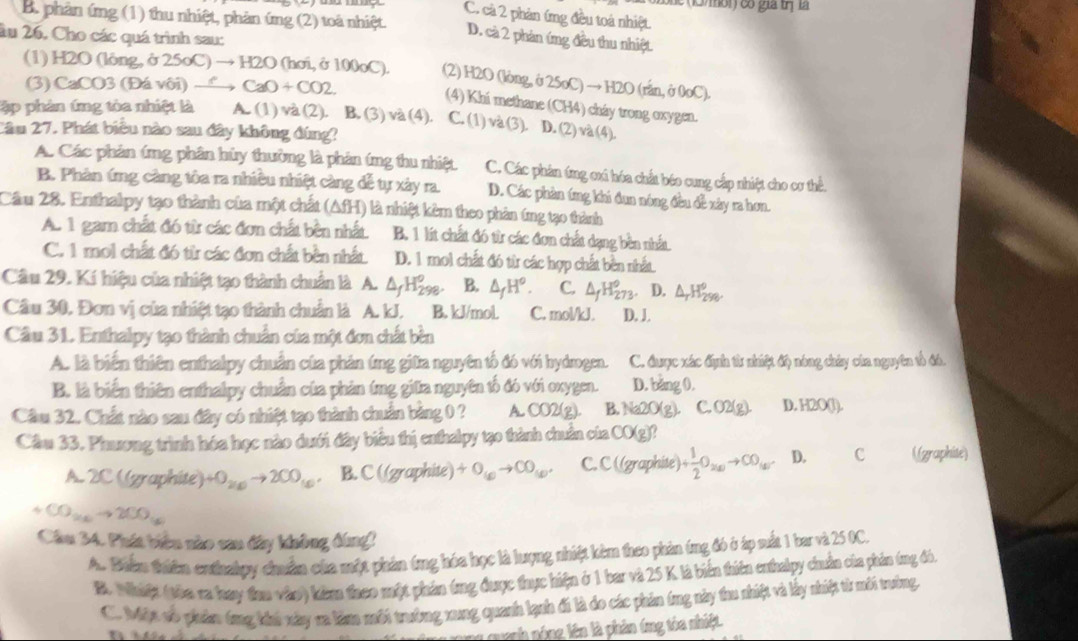 he 13mol) có gia trị là
C. cả 2 phản ứng đều toà nhiệt.
B. phân ứng (1) thu nhiệt, phản ứng (2) toà nhiệt. D. cà 2 phản ứng đều thu nhiệt.
âu 26, Cho các quá trình sau:
(1) H2O (lông, ở 25oC) → H2O (hơi, ở 100oC). (2) H2O (lòng, ở 25oC) → H2O ( ran,00oC)
(3) CaCO3 (Đá vôi) — CaO+CO2
(4) Khi methane (CH4) cháy trong oxygen.
ập phản ứng tòa nhiệt là A. (1) và (2). B. (3) và (4 1 . C. (1) và (3).! D. (2) và (4).
Cầm 27. Phát biểu nào sau đây không đúng?
A. Các phản ứng phân hủy thường là phản ứng thu nhiệt C. Các phân ứng oxi hóa chất béo cung cấp nhiệt cho cơ thể
B. Phân ứng càng tôa ra nhiều nhiệt càng để tự xảy ra. D. Các phản tng khi đun nóng đều đề xây ra hơn.
Cầm 28. Enthalpy tạo thành của một chất (AfH) là nhiệt kêm theo phản tng tạo thành
A. 1 gam chất đó từ các đơn chất bền nhất B. 1 lít chất đó từ các đơn chất dạng bền nhất
C. 1 mol chất đó từ các đơn chất bền nhất D. 1 mol chất đó từ các hợp chất bền nhất
Câu 29. Kí hiệu của nhiệt tạo thành chuẩn là A. △ _fH_(298)^o. B. △ _fH^o. C. △ _fH_(273)° D. Δ 1 1/2 
Cầu 30. Đơn vị của nhiệt tạo thành chuẩn là A. kJ. B. kJ/mol C. mol/kJ. D. J.
Cầu 31. Enthalpy tạo thành chuẩn của một đơn chất bèn
A. là biến thiên enthalpy chuẩn của phản ứng giữa nguyên tổ đó với hydrogen. C. được xác định từ nhiệt độ nông chảy của nguyên tổ đó.
B. là biến thiên enthalpy chuẩn của phản ứng giữa nguyên tố đó với oxygen. D. bàng 0.
Cầu 32. Chất nào sau đây có nhiệt tạo thành chuẩn bảng 0 ? A. CO2(g B. Na2O(g). C.O2(g). D. H2O(l).
Cầu 33. Phương trình hóa học nào dưới đây biểu thị enthalpy tạo thành chuẩn của t CO(g)
A. 2CC(gr aphite +O_2(x)to 2CO_(x) B. C ((graphite) +O_(c)to CO_(c). C. C ((graphite) + 1/2 O_2(a)to CO_(a) D. C ((graphite)
+CO_2xto 2CO_1x
Câu 34. Phát biều nào cau đây không đùng!
A. Biểm thiên enthalpy chuẩn của một phản (ng hóa học là lượng nhiệt kêm theo phản tng đó ở áp sắt 1 bar và 25 0C.
B. Nhiệt (tòa ca hay tau vào) kêm theo một phản ứng được thực hiện ở 1 bar và 25 K là biến thiên enhalpy chuẩn của phản tng đó.
C. Mện sô phản ông khi này xa lăm môi trường xang quanh lạnh đi là do các phản ông này tu nhiệt và lấy nhiệt từ mới trưởng
qunh nóng lên là phản ứng tóa nhiệt.