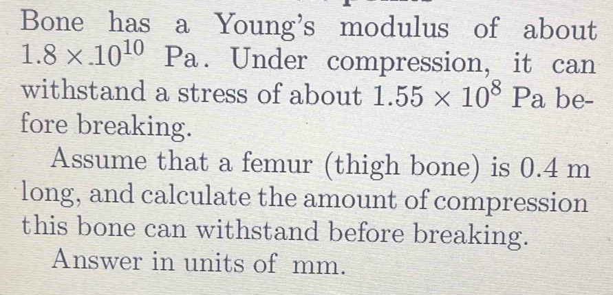 Bone has a Young's modulus of about
1.8* .10^(10)Pa. Under compression, it can 
withstand a stress of about 1.55* 10^8Pa be- 
fore breaking. 
Assume that a femur (thigh bone) is 0.4 m
long, and calculate the amount of compression 
this bone can withstand before breaking. 
Answer in units of mm.