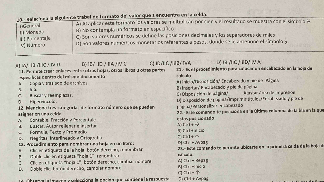 10.- Relaciona la siguiente trabal de formato del valor que s encuentra en la celda.
I)General A) Al aplicar este formato los valores se multiplican por cien y el resultado se muestra con el símbolo %
Ii) Moneda B) No contempla un formato en especifico
III) Porcentaje C) Son valores numéricos se define las posiciones decimales y los separadores de miles
IV) Número D) Son valores numéricos monetarios referentes a pesos, donde se le antepone el símbolo $.
A) IA/I IB /IIC / IV D. B) IB/ IID /IIIA /IV C C) ID/1IC /IIIB/ IVA D) IB /IIC /IiID/ IV A
11. Permite crear enlaces entre otras hojas, otros libros u otras partes 21.- Es el procedimiento para colocar un encabezado en la hoja de
especificas dentro del mismo documento calculo
A. Copia y traslado de archivos. A) Inicio/Disposición/ Encabezado y pie de Página
B. Ir a. B) Insertar/ Encabezado y pie de página
C. Buscar y reemplazar. C) Disposición de página/  Ajustar área de Impresión
D. Hipervínculo. D) Disposición de página/Imprimir títulos/Encabezado y pie de
12. Menciona tres categorías de formato número que se pueden página/Personalizar encabezado
asignar en una celda 22.- Este comando te posiciona en la última columna de la fila en la que
A. Contable, Fracción y Porcentaje estas posicionado.
B. Buscar, Autor rellenar e Insertar
A) Ctrl+to
C. Formula, Texto y Promedio
D. Negritas, Interlineado y Ortografía C) B) Ctrl +|t nicio
Ctrl+uparrow
13. Procedimiento para nombrar una hoja en un libro: D) Ctrl+Avpag
A. Clic en etiqueta de la hoja, botón derecho, renombrar 23.- Este comando te permite ubicarte en la primera celda de la hoja d
B. Doble clic en etiqueta “hoja 1'' , renombrar.
cálculo.
C. Clic en etiqueta “hoja 1'' Y, botón derecho, cambiar nombre. A) Ctrl+ Repag
D. Doble clic, botón derecho, cambiar nombre B) Ctrl +Inicio
C) Ctrl+uparrow
14. Observa la imagen y selecciona la opción que contiene la respuesta D) Ctrl+Avp ag