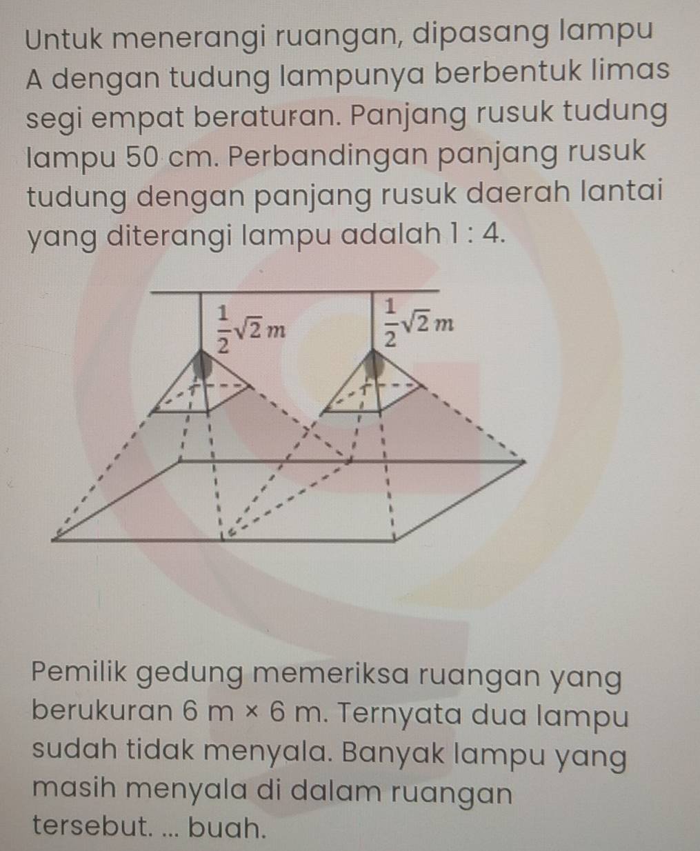 Untuk menerangi ruangan, dipasang lampu
A dengan tudung lampunya berbentuk limas
segi empat beraturan. Panjang rusuk tudung
lampu 50 cm. Perbandingan panjang rusuk
tudung dengan panjang rusuk daerah lantai
yang diterangi lampu adalah 1:4.
Pemilik gedung memeriksa ruangan yang
berukuran 6m* 6m. Ternyata dua lampu
sudah tidak menyala. Banyak lampu yang
masih menyala di dalam ruangan 
tersebut. ... buah.