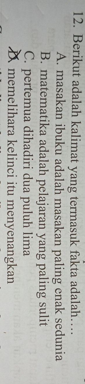 Berikut adalah kalimat yang termasuk fakta adalah…
A. masakan ibuku adalah masakan paling enak sedunia
B. matematika adalah pelajaran yang paling sulit
C. pertemua dihadiri dua puluh lima
D memelihara kelinci itu menyenangkan