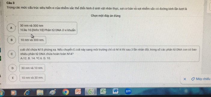 Trong các mức cấu trúc siêu hiển vi của nhiễm sắc thể điển hình ở sinh vật nhân thực, sợi cơ bản và sợi nhiễm sắc có đường kính lần lượt là
Chọn một đáp án đúng
A 30 nm và 300 nm
1Câu 10.[linfo:10] Phân tử DNA ở vi khuẩn
B 10 nm và 300 nm.
coli chỉ chứa N15 phóng xạ. Nếu chuyến E.coli này sang môi trường chỉ có N14 thì sau 3 lần nhân đôi, trong số các phân tử DNA con có bao
C nhiêu phân tử DNA chứa hoàn toàn N14?
A. 12. B. 14.^circ C 6. D. 10.
D 30 nm và 10 nm.
E 10 nm và 30 nm. Máy chiếu