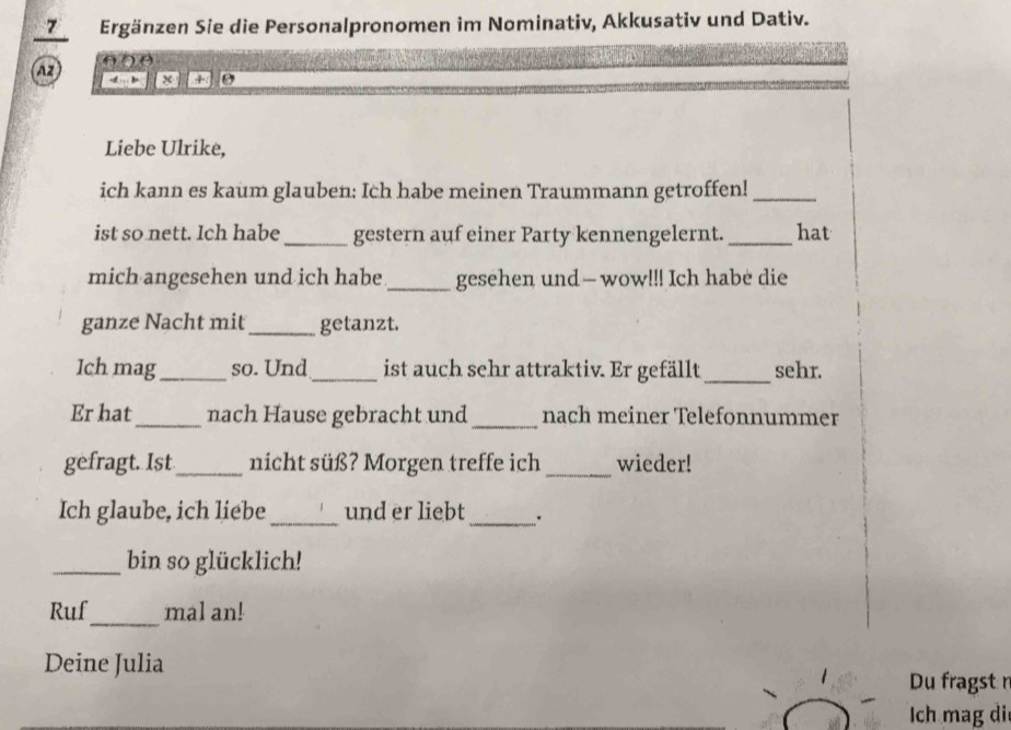 7Ergänzen Sie die Personalpronomen im Nominativ, Akkusativ und Dativ. 
AZ x + 9
Liebe Ulrike, 
ich kann es kaum glauben: Ich habe meinen Traummann getroffen!_ 
ist so nett. Ich habe_ gestern auf einer Party kennengelernt. _hat 
mich angesehen und ich habe _gesehen und— wow!!! Ich habe die 
ganze Nacht mit _getanzt. 
Ich mag_ so. Und_ ist auch sehr attraktiv. Er gefällt_ sehr. 
Er hat_ nach Hause gebracht und _nach meiner Telefonnummer 
gefragt. Ist _nicht süß? Morgen treffe ich _wieder! 
Ich glaube, ich liebe_ und er liebt_ 
_bin so glücklich! 
Ruf_ mal an! 
Deine Julia 
Du fragst n 
Ich mag di