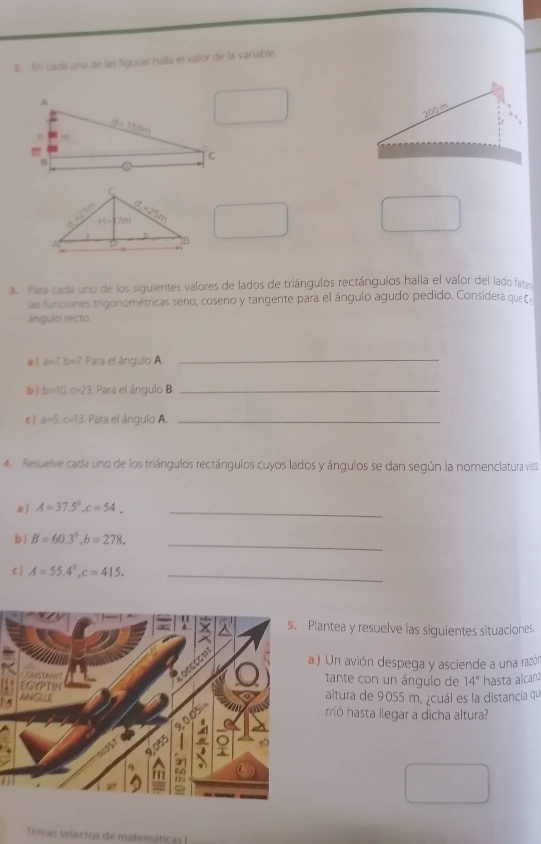 En cada una de las figuras halla el valor de la variable.
□ . Para cada uno de los siguientes valores de lados de triángulos rectángulos halla el valor del lado faltay
las funciones trigonométricas seno, coseno y tangente para el ángulo agudo pedido. Considera que 
ángulo recto.
a ) a=7,b=7 Para el ángulo A._
b ) b=10,c=23. Para el ángulo B._
c ) a=5,c=13 Para el ángulo A._
4. Resuelve cada uno de los triángulos rectángulos cuyos lados y ángulos se dan según la nomenclatura vista
a ) A=37.5°,c=54, _
b ) B=60.3°,b=278. _
c ) A=55.4°,c=415. _
Plantea y resuelve las siguientes situaciones.
a ) Un avión despega y asciende a una razól
tante con un ángulo de 14° hasta alcanz
altura de 9055 m, ¿cuál es la distancia qu
rrió hasta llegar a dicha altura?
Temas selectos de matemáticas