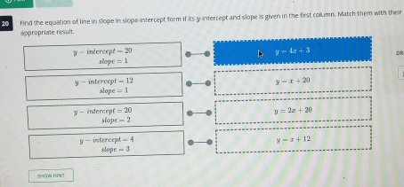 find the equation of line in slope in slope-intercept form if its y-intercept and slope is given in the first collumn. Match them with their
appropriate result.
y-intercept=20
D> y=4x+3 OR
siope=1
y-intercept=12
y-x+20
slop c=1
y-inte rcep =20
y=2z+20
slo x-2
y-inter xa^4=4
y-x+12
slope=3
SHOW HINT