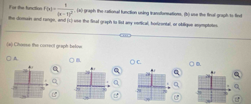 For the function F(x)=frac 1(x-1)^2 , (a) graph the rational function using transformations, (b) use the final graph to find
the domain and range, and (c) use the final graph to list any vertical, horizontal, or oblique asymptotes
(a) Choose the correct graph below.
A.
B.
C.
D.
y
20
-21 20