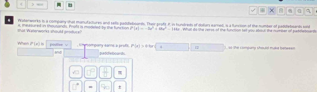 < _ NEXT B × " Q Q a 6 Waterworks is a company that manufactures and sells paddleboards. Their profit P, in hundreds of dollars earned, is a function of the number of paddleboards sold x, measured in thousands. Profit is modeled by the function Px=-3x3+48x2-144x . What do the zeros of the function tell you about the number of paddleboards that Waterworks should produce? When Px is positive th company earns a profit. Px>0 for 4 12 , so the company should make between and paddleboards. square root of square frac square square π 0 ∞ +