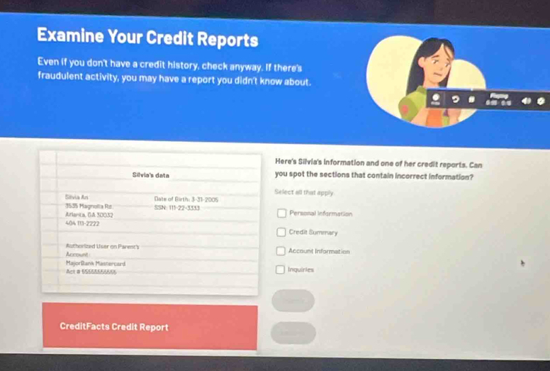 Examine Your Credit Reports
Even if you don't have a credit history, check anyway. If there's
fraudulent activity, you may have a report you didn't know about.
.
Here's Silvia's information and one of her credit reports. Can
you spot the sections that contain incorrect information?
Select all that apply
Personal information
Credit Summary
Account Information
Inquirles
CreditFacts Credit Report