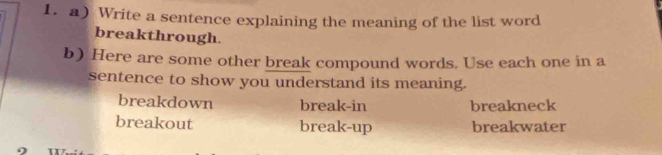 Write a sentence explaining the meaning of the list word
breakthrough.
b) Here are some other break compound words. Use each one in a
sentence to show you understand its meaning.
breakdown break-in breakneck
breakout break-up breakwater