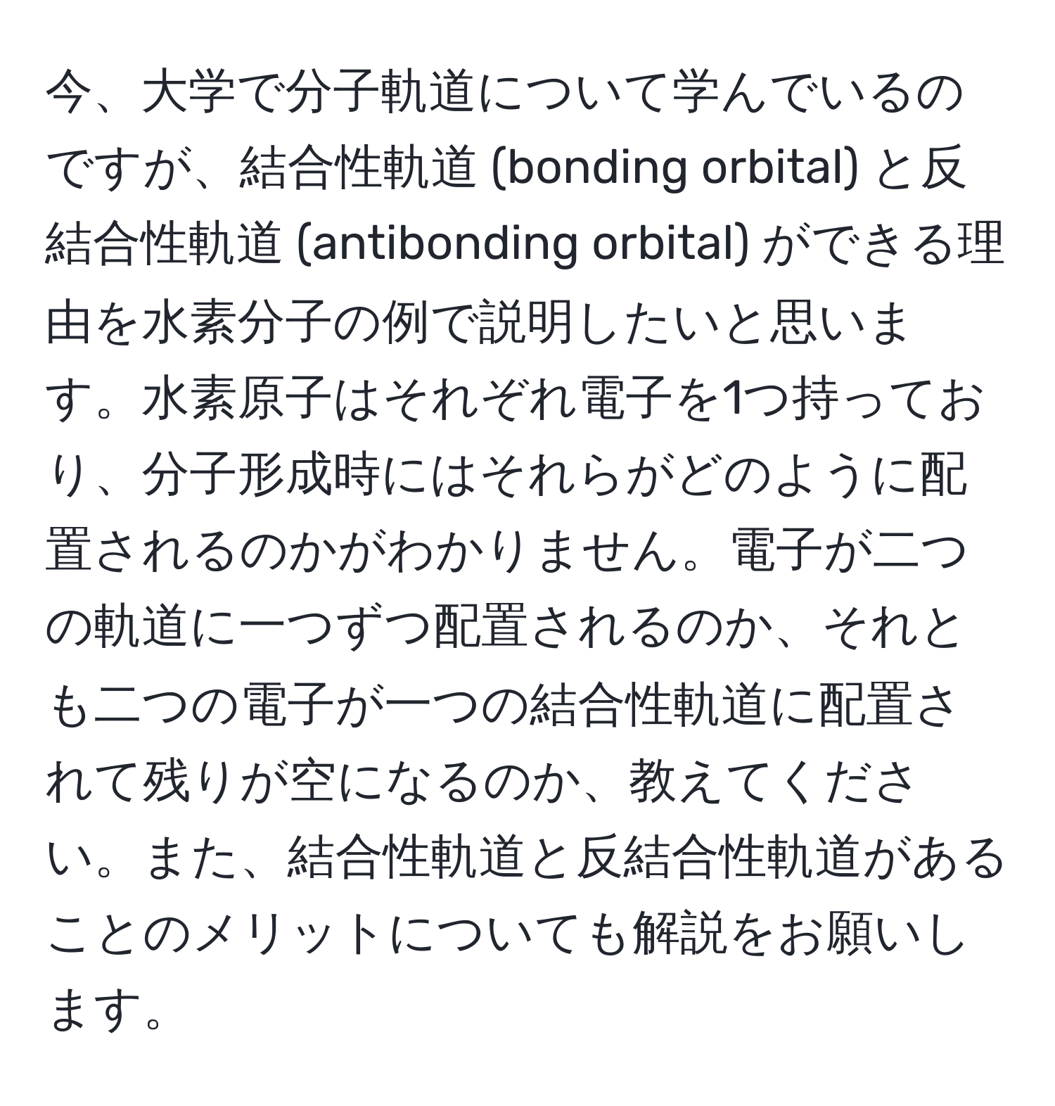 今、大学で分子軌道について学んでいるのですが、結合性軌道 (bonding orbital) と反結合性軌道 (antibonding orbital) ができる理由を水素分子の例で説明したいと思います。水素原子はそれぞれ電子を1つ持っており、分子形成時にはそれらがどのように配置されるのかがわかりません。電子が二つの軌道に一つずつ配置されるのか、それとも二つの電子が一つの結合性軌道に配置されて残りが空になるのか、教えてください。また、結合性軌道と反結合性軌道があることのメリットについても解説をお願いします。