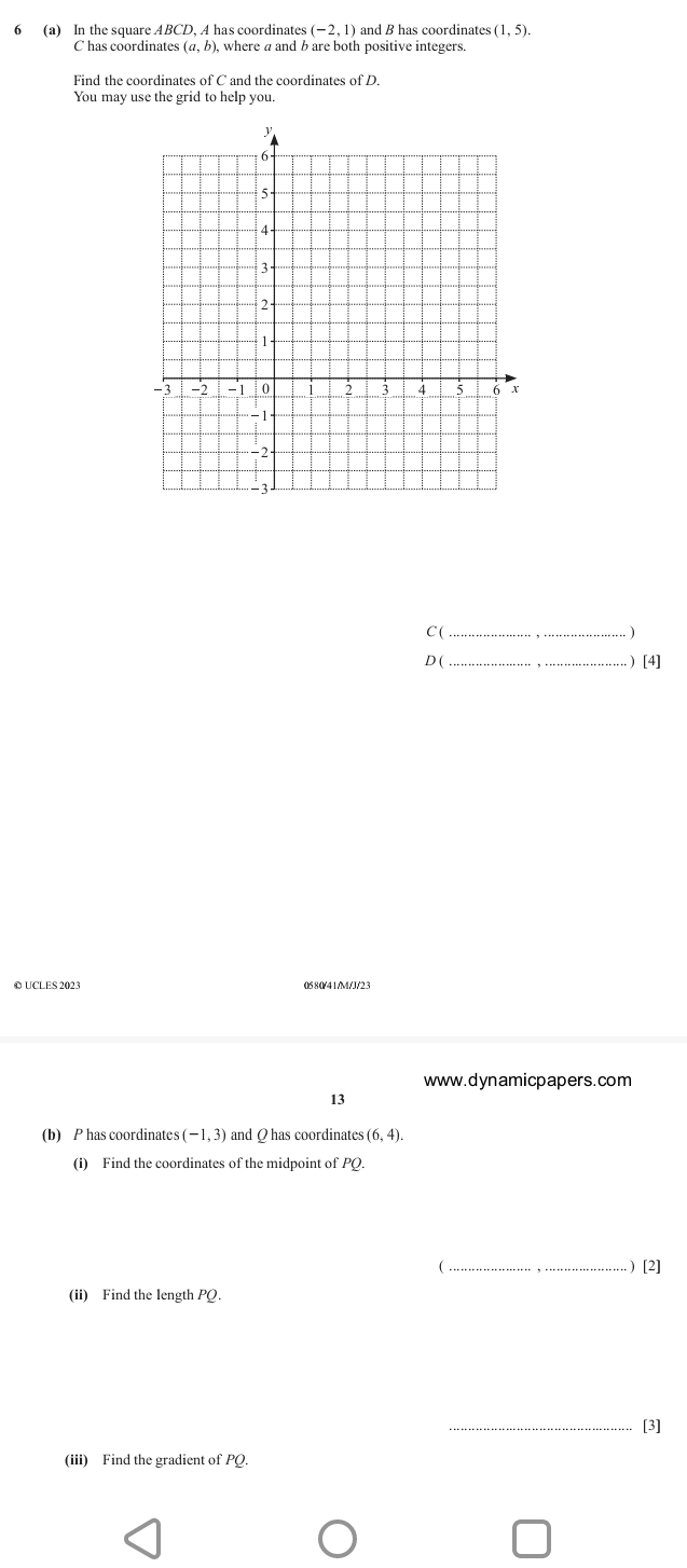 5 (a) In the square ABCD, A has coordinates (-2,1 and B has coordinates (1,5). 
C has coordinates (α, b), where a and b are both positive integers. 
Find the coordinates of C and the coordinates of D. 
You may use the grid to help you. 
C(_ 
D ( _ ) [4] 
© UCLES 2023 0580/41/M/J/2 3 
www.dynamicpapers.com 

(b) P has coordinates (-1,3) and Q has coordinates (6,4). 
(i) Find the coordinates of the midpoint of PQ. 
(_ ) [2] 
(ii) Find the length PQ. 
_[3] 
(iii) Find the gradient of PQ.