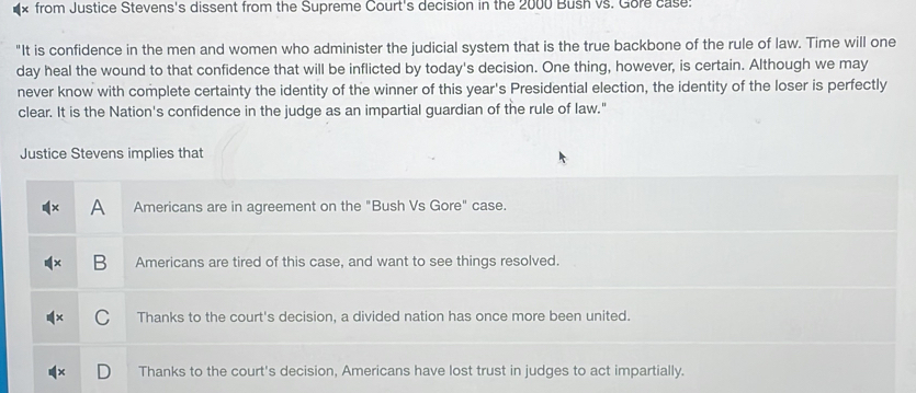 from Justice Stevens's dissent from the Supreme Court's decision in the 2000 Bush vs. Gore case:
"It is confidence in the men and women who administer the judicial system that is the true backbone of the rule of law. Time will one
day heal the wound to that confidence that will be inflicted by today's decision. One thing, however, is certain. Although we may
never know with complete certainty the identity of the winner of this year's Presidential election, the identity of the loser is perfectly
clear. It is the Nation's confidence in the judge as an impartial guardian of the rule of law."
Justice Stevens implies that
A Americans are in agreement on the "Bush Vs Gore" case.
B Americans are tired of this case, and want to see things resolved.
C Thanks to the court's decision, a divided nation has once more been united.
Thanks to the court's decision, Americans have lost trust in judges to act impartially.