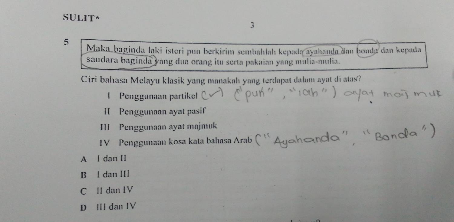 SULIT*
3
5
Maka baginda ląki isteri pun berkirim sembahlah kepada ayahanḍa dan bonda dan kepada
saudara baginda yang dua orang itu serta pakaian yang mulia-mulia.
Ciri bahasa Melayu klasik yang manakah yang terdapat dalam ayat di atas?
I Penggunaan partikel
II Penggunaan ayat pasif
III Penggunaan ayat majmuk
IV Penggunaan kosa kata bahasa Arab
A l dan [l
B l dan III
C II dan IV
D Ⅲl dan IV