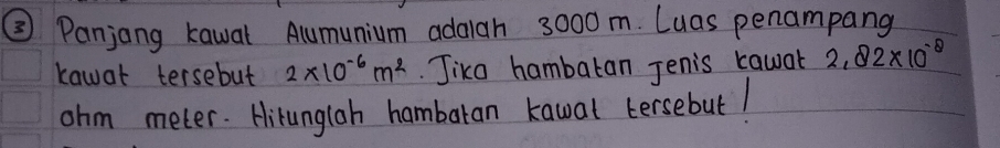 ② Panjong kawal Alumunium adaah 3000m. Luas penampang 
kawat tersebut 2* 10^(-6)m^2 Jika hambaran Jenis cawar 2.82* 10^(-8)
ohm meter. Hitunglah hambaran kawal tersebut!