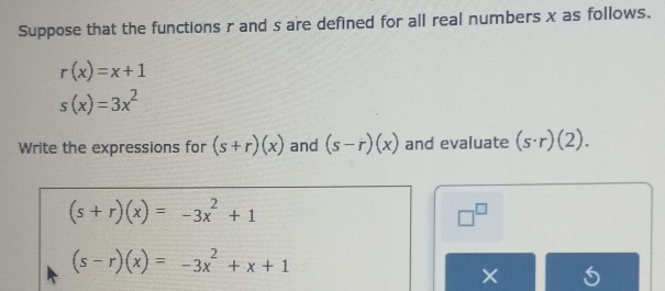 Suppose that the functions r and s are defined for all real numbers x as follows.
r(x)=x+1
s(x)=3x^2
Write the expressions for (s+r)(x) and (s-r)(x) and evaluate (s· r)(2).
(s+r)(x)=-3x^2+1
□^(□)
(s-r)(x)=-3x^2+x+1