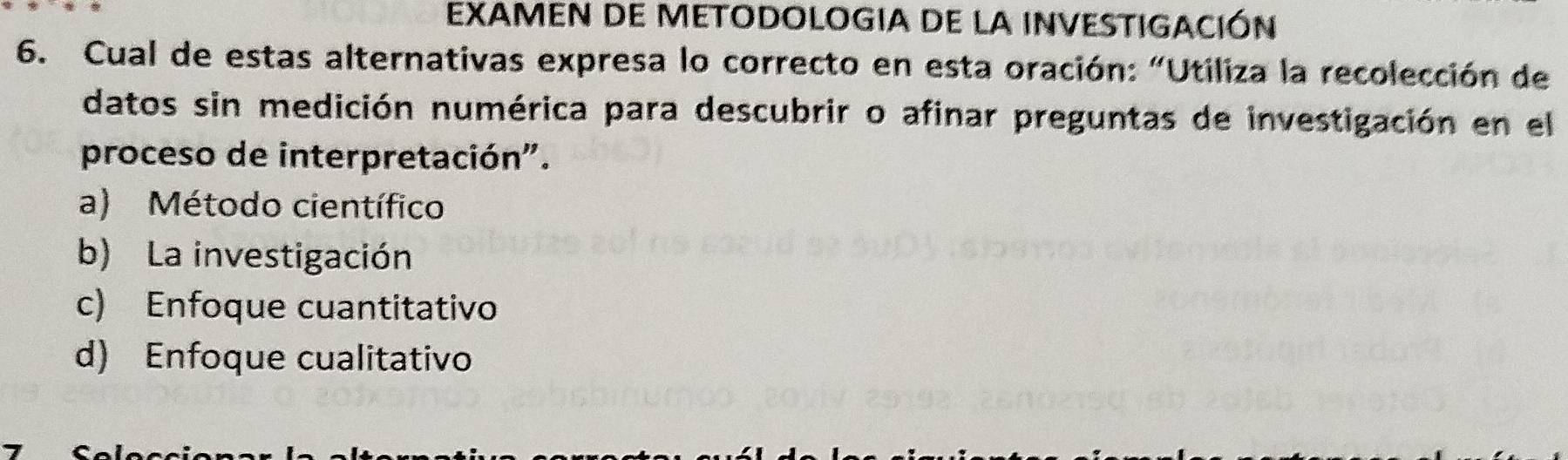 EXAMEN DE METODOLOGIA DE LA INVESTIGACIÓN
6. Cual de estas alternativas expresa lo correcto en esta oración: "Utiliza la recolección de
datos sin medición numérica para descubrir o afinar preguntas de investigación en el
proceso de interpretación".
a) Método científico
b) La investigación
c) Enfoque cuantitativo
d) Enfoque cualitativo