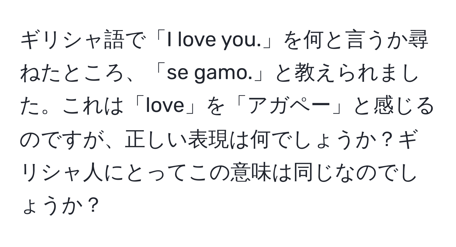 ギリシャ語で「I love you.」を何と言うか尋ねたところ、「se gamo.」と教えられました。これは「love」を「アガペー」と感じるのですが、正しい表現は何でしょうか？ギリシャ人にとってこの意味は同じなのでしょうか？