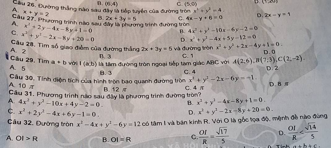 B. (6;4) C. (5,0)
D. (1,20)
Câu 26. Đường thẳng nào sau đây là tiếp tuyến của đường tròn x^2+y^2=4. D. 2x-y=1
A. x+y=2
B. 2x+3y=5 C. 4x-y+6=0
Câu 27. Phương trình nào sau đây là phương trình đường tròn
A. x^2+2y-4x-8y+1=0
C. x^2+y^2-2x-8y+20=0
B. 4x^2+y^2-10x-6y-2=0
D. x^2+y^2-4x+5y-12=0
Câu 28. Tìm số giao điểm của đường thẳng 2x+3y=5 và đường tròn x^2+y^2+2x-4y+1=0.
A. 2 D. 0
B. 3 C. 1
Câu 29. Tìm a+b với I(a;b) là tâm đường tròn ngoại tiếp tam giác ABC với A(2;6),B(7;3),C(2;-2).
A. 5 D. 2
B. 3 C. 4
Câu 30. Tính diện tích của hình tròn bao quanh đường tròn x^2+y^2-2x-6y=-1.
A. 10 π
B. 12 π C. 4π D. 8 π
Câu 31. Phương trình nào sau đây là phương trình đường tròn?
A. 4x^2+y^2-10x+4y-2=0. x^2+y^2-4x-8y+1=0.
B.
C. x^2+2y^2-4x+6y-1=0. x^2+y^2-2x-8y+20=0.
D.
Câu 32. Đường tròn x^2-4x+y^2-6y=12 có tâm I và bán kính R. Với O là gốc tọa độ, mệnh đề nào đúng
A. OI>R B. OI=R
C  OI/R = sqrt(17)/5 
D.  OI/R 
a+b+c.