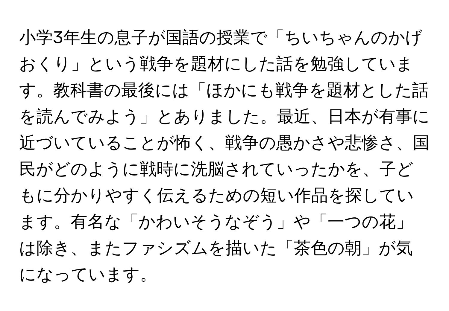 小学3年生の息子が国語の授業で「ちいちゃんのかげおくり」という戦争を題材にした話を勉強しています。教科書の最後には「ほかにも戦争を題材とした話を読んでみよう」とありました。最近、日本が有事に近づいていることが怖く、戦争の愚かさや悲惨さ、国民がどのように戦時に洗脳されていったかを、子どもに分かりやすく伝えるための短い作品を探しています。有名な「かわいそうなぞう」や「一つの花」は除き、またファシズムを描いた「茶色の朝」が気になっています。