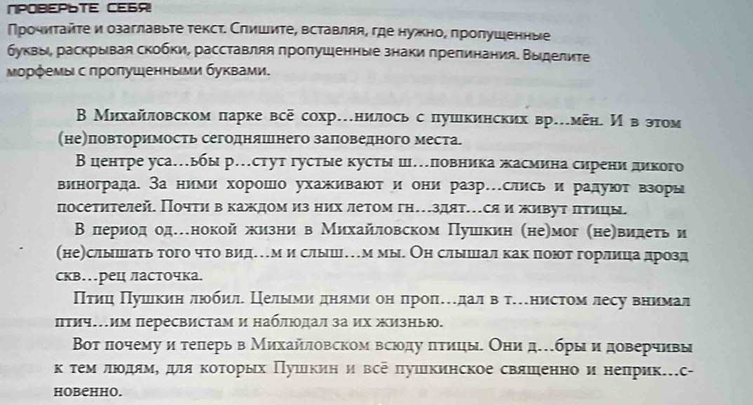 NPOBEPLTE CE6A!
Πрочиτайτе и озаглавыτе текст. Слишиτе, вставляя, где нужно, πролушенные
буквы, раскрывая скобки, расставляя пропушенные знаки препинания. Выделите
Μορφемы с πроπушенныμи буκвами.
В Михайловском парке всё сохр…нилосьс лушкинских вр…меη. И в этом
(не)повторимость сегодняшнего заπоведного места.
Вцентре уса…ьбы р…стут густые кусты ш…ловника жасмина сирени дикого
винограда. За ними хорошо ухаживают и они разр…слисьи радуют взоры
посетηтелей Почτи вδκаждомиз них летом гη…здят…ся и живут πτицы
ВΒ лериод оденокойжизни в Михайловском Пушкин (не)мог (неевидеτь и
(не)слышать того что видем и слыш…м мы. Он слышал какпоютгорлица дрозд
скв…рец ласточка.
Πτиц Πушкиη люеобил Целыми днями он пропедалв тенистом лесу внимал
Πτичим пересвистам и наблιοдал за их жизныю.
Βοт πочемуи телерь в Михайловском всюοδду πтицы Они дбры и доверчивы
κ τемόδлιοόдямό дя κοτοрых Πушкини все πушкинское свяшенно и неπрик.с-
HOBCHHO.