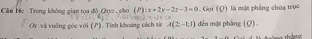 Trong không gian tọa độ Oxyz , cho (P):x+2y-2z-3=0. Gọi (Q) là mặt phẳng chứa trục
Ox và vuông góc với (P). Tính khoảng cách từ A(2;-1;1) đến mặt phẳng (Q) . 
d là đường thẳng