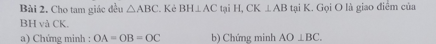 Cho tam giác đều △ ABC. Kẻ BH⊥ AC tại H, CK ⊥ AB tại K. Gọi O là giao điểm của
BH và CK. 
a) Chứng minh : OA=OB=OC b) Chứng minh AO⊥ BC.