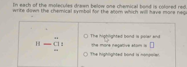 In each of the molecules drawn below one chemical bond is colored red. 
write down the chemical symbol for the atom which will have more nega 
The highlighted bond is polar and
H-beginarrayr rightarrow  Cendarray : the more negative atom is □ 
The highlighted bond is nonpolar.