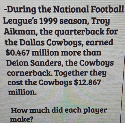 During the National Football 
League’s 1999 season, Troy 
Aikman, the quarterback for 
the Dallas Cowboys, earned
$0.467 million more than 
Deion Sanders, the Cowboys 
cornerback. Together they 
cost the Cowboys $12.867
million. 
How much did each player 
make?