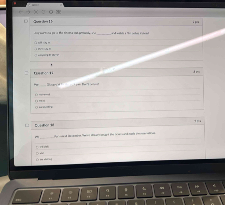 Canvas
Question 16 2 pts
Lucy wants to go to the cinema but, probably, she_ and watch a film online instead.
will stay in
may stay in
am going to stay in
Question 17 2 pts
We_ Giorgos at his flat at 7 p.m. Don't be late!
may meet
meet
are meeting
Question 18 2 pts
We _Paris next December. We've already bought the tickets and made the reservations.
will visit
vésit
are visiting
M1
4
*
12 . , . 4 19 F6 97
esc