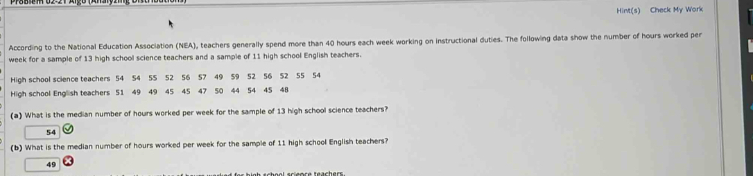 Hint(s) Check My Work
According to the National Education Association (NEA), teachers generally spend more than 40 hours each week working on instructional duties. The following data show the number of hours worked per
week for a sample of 13 high school science teachers and a sample of 11 high school English teachers.
High school science teachers 54 54 55 52 56 57 49 59 52 56 52 55 54
High school English teachers 51 49 49 45 45 47 50 44 54 45 48
(a) What is the median number of hours worked per week for the sample of 13 high school science teachers?
54
(b) What is the median number of hours worked per week for the sample of 11 high school English teachers?
49