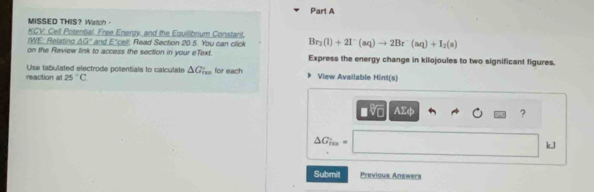 MISSED THIS？Watch 。 
KCV: Cell Potential. Free Energy, and the Equilibrium Constant, 
IWE: Relating △ G° and E°; ead Section 20.5. You can click
Br_2(l)+2I^-(aq)to 2Br^-(aq)+I_2(s)
on the Review link to access the section in your eText. Express the energy change in kilojoules to two significant figures. 
Use tabulated electrode potentials to calculate △ G_(rxn)° for each 
reaction at 25°C View Available Hint(s) 
I AΣφ
?
△ G_(rm)°=
kJ
Submit Previous Answers