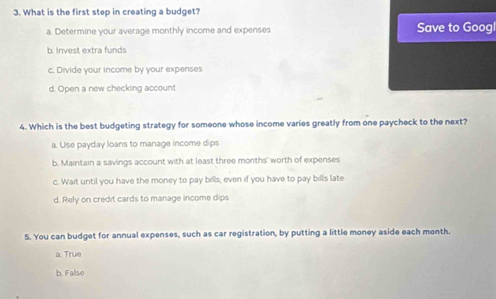 What is the first step in creating a budget?
a. Determine your average monthly income and expenses Save to Googl
b. Invest extra funds
c. Divide your income by your expenses
d. Open a new checking account
4. Which is the best budgeting strategy for someone whose income varies greatly from one paycheck to the next?
a. Use payday loans to manage income dips
b. Maintain a savings account with at least three months ' worth of expenses
c. Wait until you have the money to pay bills, even if you have to pay bills late
d. Rely on credit cards to manage income dips
5. You can budget for annual expenses, such as car registration, by putting a little money aside each month.
a. True
b. False