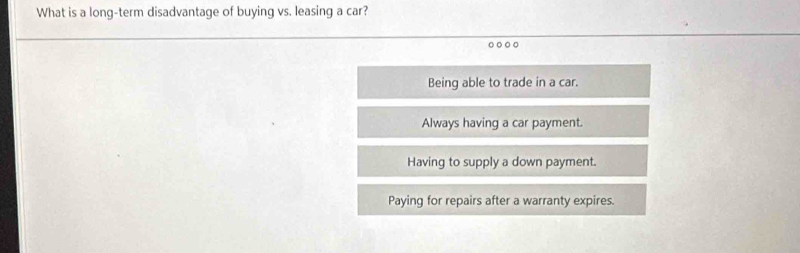 What is a long-term disadvantage of buying vs. leasing a car?
Being able to trade in a car.
Always having a car payment.
Having to supply a down payment.
Paying for repairs after a warranty expires.