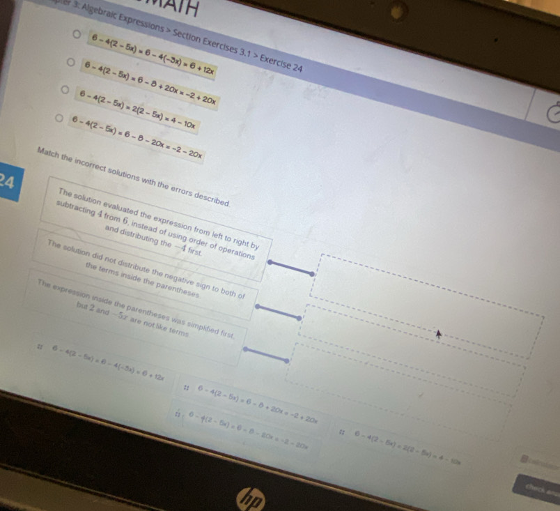 Mä iH 
Jer 3: Algebraic Expressions > Section Exercises 3.1> Exercise 24
6-4(2-5x)=6-4(-3x)=6+12x
6-4(2-5x)=6-8+20x=-2+20x
6-4(2-5x)=2(2-5x)=4-10x
6-4(2-5x)=6-8-20x=-2-20x
Match the incorrect solutions with the errors described 
24 
The solution evaluated the expression from left to right by 
subtracting 4 from 6, instead of using order of operations 
and distributing the -4 first 
The solution did not distribute the negative sign to both o 
the terms inside the parentheses 
The expression inside the parentheses was simplified first 
but 2 and -5x are not like terms 
u 6-4(2-5x)=6-4(-5x)=6+12x
:: 6-4(2-5x)=6-6+20x=-2+20x
0-f(2-5x)=0-8-20x=-2-20x :; 6-4(2-5x)=2(2-5x)=4-10x eeficatora 
check ans