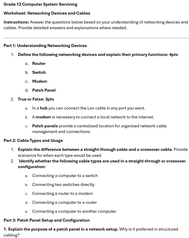 Grade 12 Computer System Servicing
Worksheet: Networking Devices and Cables
Instructions: Answer the questions below based on your understanding of networking devices and
cables. Provide detailed answers and explanations where needed.
Part 1: Understanding Networking Devices
1. Define the following networking devices and explain their primary functions: 4pts
a. Router
b. Switch
c. Modem
d. Patch Panel
2. True or False: 3pts
a. In a hub you can connect the Lan cable in any port you want.
b. A modem is necessary to connect a local network to the internet.
c. Patch panels provide a centralized location for organized network cable
management and connections.
Part 2: Cable Types and Usage
1. Explain the difference between a straight-through cable and a crossover cable. Provide
scenarios for when each type would be used.
2. Identify whether the following cable types are used in a straight-through or crossover
configuration:
a. Connecting a computer to a switch
b. Connecting two switches directly
c. Connecting a router to a modem
d. Connecting a computer to a router
e. Connecting a computer to another computer
Part 3: Patch Panel Setup and Configuration
1. Explain the purpose of a patch panel in a network setup. Why is it preferred in structured
cabling?