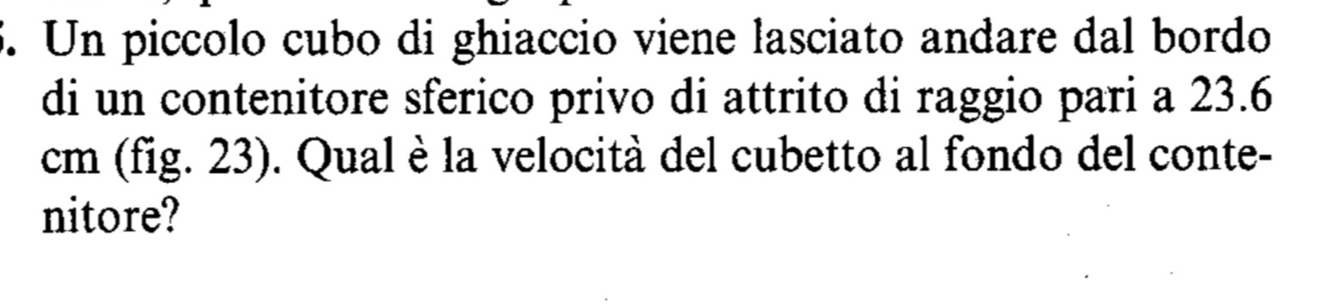 Un piccolo cubo di ghiaccio viene lasciato andare dal bordo 
di un contenitore sferico privo di attrito di raggio pari a 23.6
cm (fig. 23). Qual è la velocità del cubetto al fondo del conte- 
nitore?