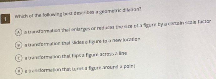 Which of the following best describes a geometric dilation?
A)a transformation that enlarges or reduces the size of a figure by a certain scale factor
) a transformation that slides a figure to a new location
c) a transformation that flips a figure across a line
D) a transformation that turns a figure around a point