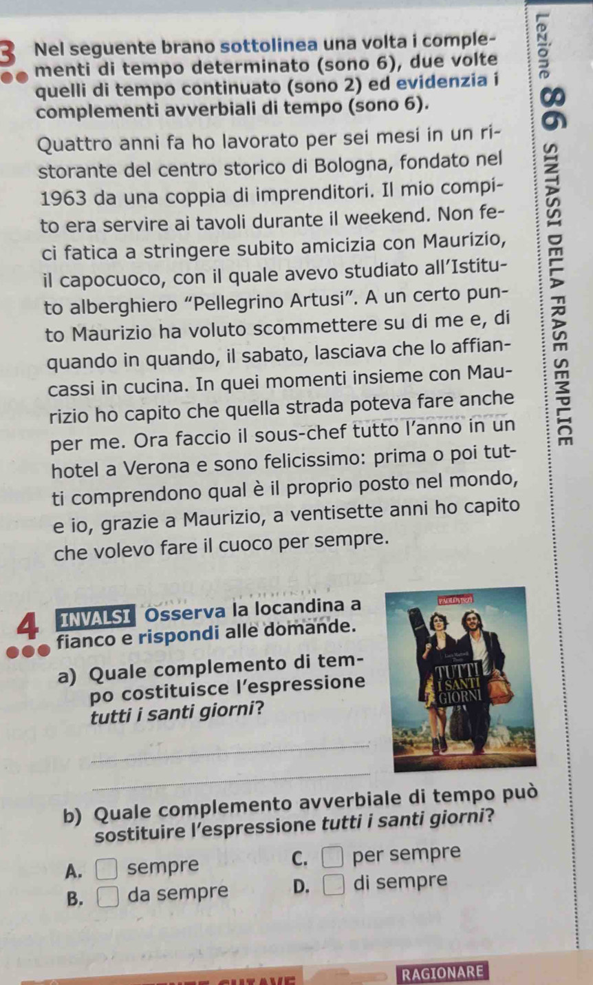 Nel seguente brano sottolinea una volta i comple- à
menti di tempo determinato (sono 6), due volte
quelli di tempo continuato (sono 2) ed evidenzia í
complementi avverbiali di tempo (sono 6).
Quattro anni fa ho lavorato per sei mesi in un ri-
storante del centro storico di Bologna, fondato nel
1963 da una coppia di imprenditori. Il mio compi-
to era servire ai tavoli durante il weekend. Non fe-
ci fatica a stringere subito amicizia con Maurizio,
il capocuoco, con il quale avevo studiato all’Istitu-
to alberghiero “Pellegrino Artusi”. A un certo pun-
to Maurizio ha voluto scommettere su di me e, di
quando in quando, il sabato, lasciava che lo affian-
cassi in cucina. In quei momenti insieme con Mau-
rizio ho capito che quella strada poteva fare anche
per me. Ora faccio il sous-chef tutto I’anno in un
hotel a Verona e sono felicissimo: prima o poi tut-
ti comprendono qual è il proprio posto nel mondo,
e io, grazie a Maurizio, a ventisette anni ho capito
che volevo fare il cuoco per sempre.
INVALSI Osserva la locandina a
4 fianco e rispondi alle domande.
a) Quale complemento di tem-
po costituisce l’espressione
tutti i santi giorni?
_
_
b) Quale complemento avverbiale di tempo può
sostituire l’espressione tutti i santi giorni?
C. □
A. □ sempre per sempre
B. □ da sempre D. □ di sempre
RAGIONARE