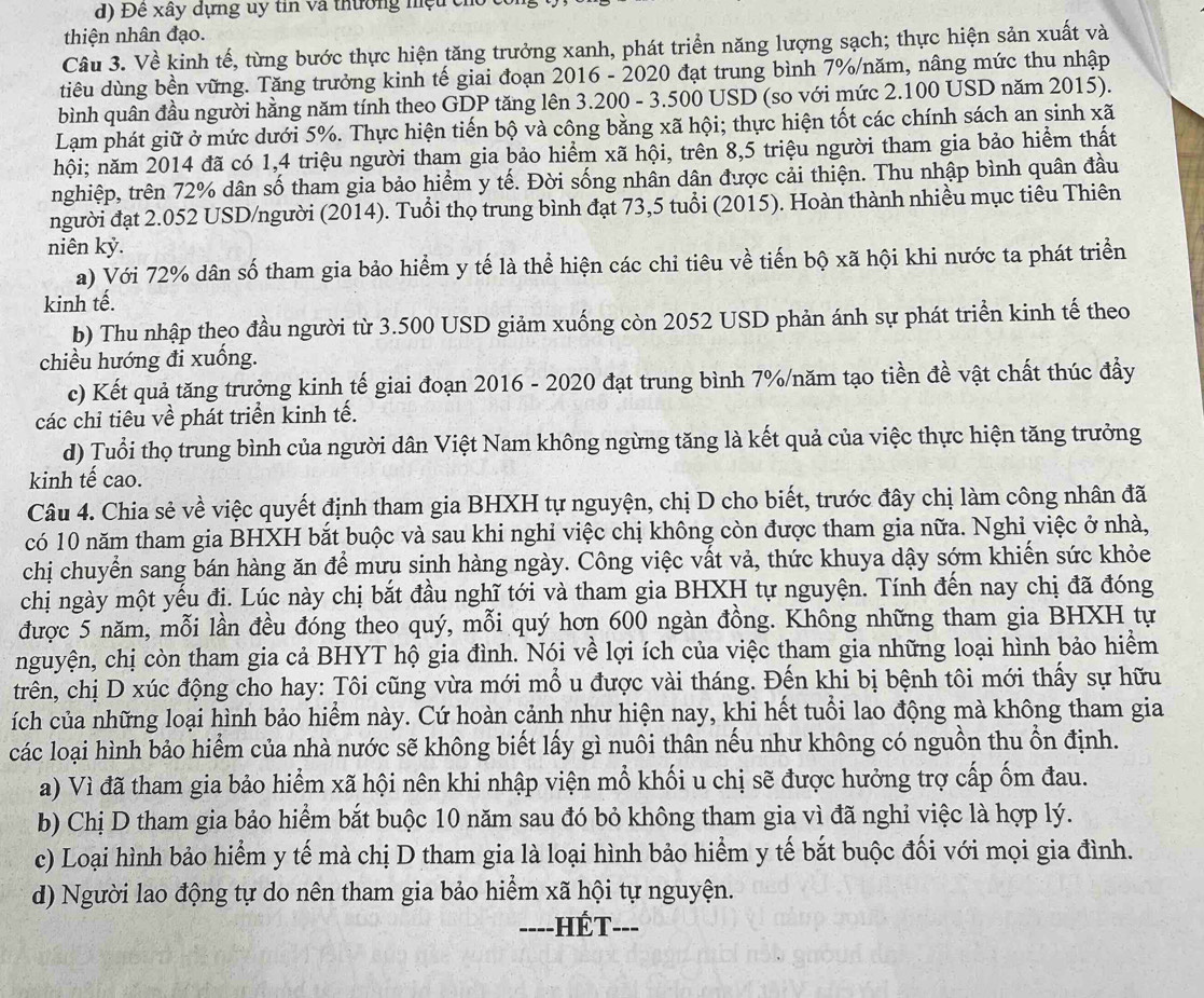 Đề xây dựng uy tin và thường nệu ch
thiện nhân đạo.
Câu 3. Về kinh tế, từng bước thực hiện tăng trưởng xanh, phát triển năng lượng sạch; thực hiện sản xuất và
tiêu dùng bền vững. Tăng trưởng kinh tế giai đoạn 2016 - 2020 đạt trung bình 7%/năm, nâng mức thu nhập
bình quân đầu người hằng năm tính theo GDP tăng lên 3.200 - 3.500 USD (so với mức 2.100 USD năm 2015).
Lạm phát giữ ở mức dưới 5%. Thực hiện tiến bộ và công bằng xã hội; thực hiện tốt các chính sách an sinh xã
hội; năm 2014 đã có 1,4 triệu người tham gia bảo hiểm xã hội, trên 8,5 triệu người tham gia bảo hiểm thất
nghiệp, trên 72% dân số tham gia bảo hiểm y tế. Đời sống nhân dân được cải thiện. Thu nhập bình quân đầu
người đạt 2.052 USD/người (2014). Tuổi thọ trung bình đạt 73,5 tuổi (2015). Hoàn thành nhiều mục tiêu Thiên
niên kỷ.
a) Với 72% dân số tham gia bảo hiểm y tế là thể hiện các chỉ tiêu về tiến bộ xã hội khi nước ta phát triển
kinh tế.
b) Thu nhập theo đầu người từ 3.500 USD giảm xuống còn 2052 USD phản ánh sự phát triển kinh tế theo
chiều hướng đi xuống.
c) Kết quả tăng trưởng kinh tế giai đoạn 2016 - 2020 đạt trung bình 7%/năm tạo tiền đề vật chất thúc đẩy
các chỉ tiêu về phát triển kinh tế.
d) Tuổi thọ trung bình của người dân Việt Nam không ngừng tăng là kết quả của việc thực hiện tăng trưởng
kinh tế cao.
Câu 4. Chia sẻ về việc quyết định tham gia BHXH tự nguyện, chị D cho biết, trước đây chị làm công nhân đã
có 10 năm tham gia BHXH bắt buộc và sau khi nghỉ việc chị không còn được tham gia nữa. Nghỉ việc ở nhà,
chị chuyển sang bán hàng ăn để mưu sinh hàng ngày. Công việc vất vả, thức khuya dậy sớm khiến sức khỏe
chị ngày một yếu đi. Lúc này chị bắt đầu nghĩ tới và tham gia BHXH tự nguyện. Tính đến nay chị đã đóng
được 5 năm, mỗi lần đều đóng theo quý, mỗi quý hơn 600 ngàn đồng. Không những tham gia BHXH tự
nguyện, chị còn tham gia cả BHYT hộ gia đình. Nói về lợi ích của việc tham gia những loại hình bảo hiểm
trên, chị D xúc động cho hay: Tôi cũng vừa mới mổ u được vài tháng. Đến khi bị bệnh tôi mới thấy sự hữu
ích của những loại hình bảo hiểm này. Cứ hoàn cảnh như hiện nay, khi hết tuổi lao động mà không tham gia
các loại hình bảo hiểm của nhà nước sẽ không biết lấy gì nuôi thân nếu như không có nguồn thu ổn định.
a) Vì đã tham gia bảo hiểm xã hội nên khi nhập viện mổ khối u chị sẽ được hưởng trợ cấp ốm đau.
b) Chị D tham gia bảo hiểm bắt buộc 10 năm sau đó bỏ không tham gia vì đã nghỉ việc là hợp lý.
c) Loại hình bảo hiểm y tế mà chị D tham gia là loại hình bảo hiểm y tế bắt buộc đối với mọi gia đình.
d) Người lao động tự do nên tham gia bảo hiểm xã hội tự nguyện.
----HÉT---