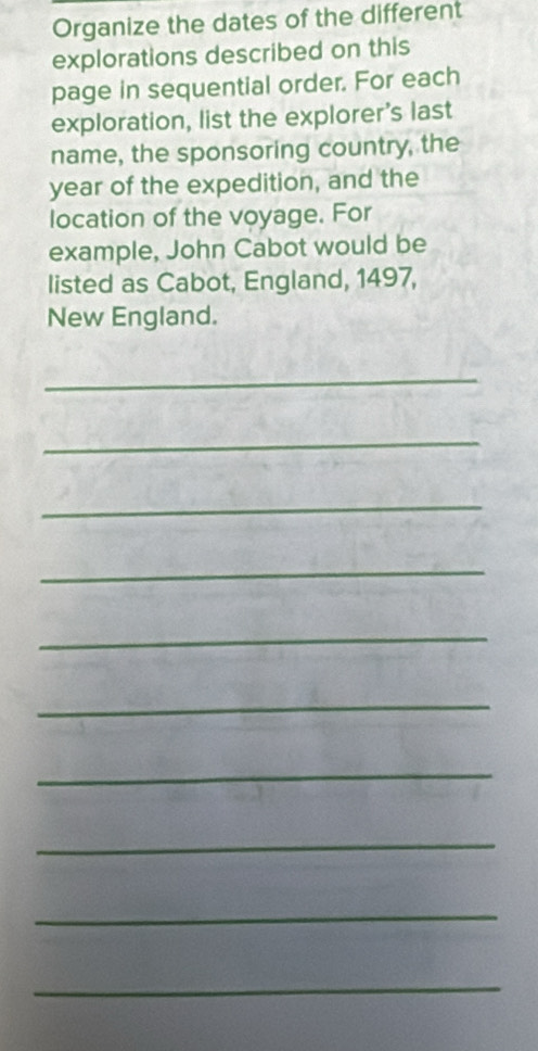 Organize the dates of the different 
explorations described on this 
page in sequential order. For each 
exploration, list the explorer's last 
name, the sponsoring country, the 
year of the expedition, and the 
location of the voyage. For 
example, John Cabot would be 
listed as Cabot, England, 1497, 
New England. 
_ 
_ 
_ 
_ 
_ 
_ 
_ 
_ 
_ 
_