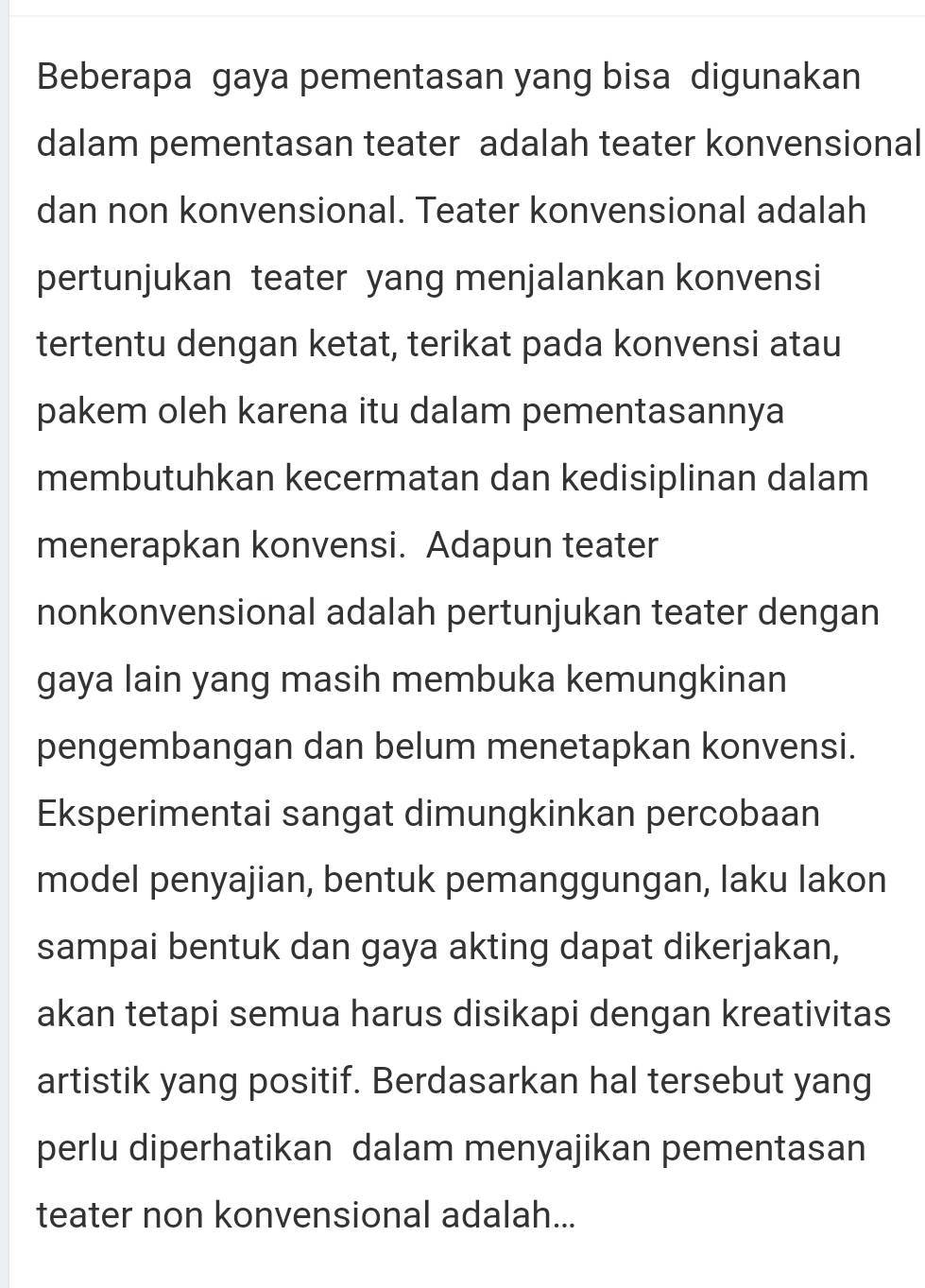 Beberapa gaya pementasan yang bisa digunakan 
dalam pementasan teater adalah teater konvensional 
dan non konvensional. Teater konvensional adalah 
pertunjukan teater yang menjalankan konvensi 
tertentu dengan ketat, terikat pada konvensi atau 
pakem oleh karena itu dalam pementasannya 
membutuhkan kecermatan dan kedisiplinan dalam 
menerapkan konvensi. Adapun teater 
nonkonvensional adalah pertunjukan teater dengan 
gaya lain yang masih membuka kemungkinan 
pengembangan dan belum menetapkan konvensi. 
Eksperimentai sangat dimungkinkan percobaan 
model penyajian, bentuk pemanggungan, laku lakon 
sampai bentuk dan gaya akting dapat dikerjakan, 
akan tetapi semua harus disikapi dengan kreativitas 
artistik yang positif. Berdasarkan hal tersebut yang 
perlu diperhatikan dalam menyajikan pementasan 
teater non konvensional adalah...