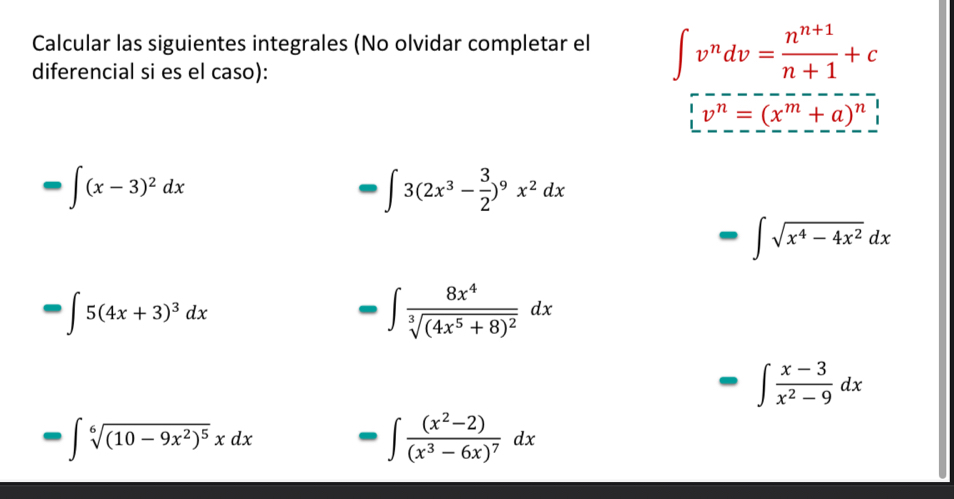 Calcular las siguientes integrales (No olvidar completar el ∈t v^ndv= (n^(n+1))/n+1 +c
diferencial si es el caso):
v^n=(x^m+a)^n
□ ∈t (x-3)^2dx
□ 3(2x^3- 3/2 )^9x^2dx
□ ∈t sqrt(x^4-4x^2)dx
□ 5(4x+3)^3dx
-∈t frac 8x^4sqrt[3]((4x^5+8)^2)dx
· ∈t  (x-3)/x^2-9 dx
□ ∈t sqrt[6]((10-9x^2)^5)xdx =∈t frac (x^2-2)(x^3-6x)^7dx