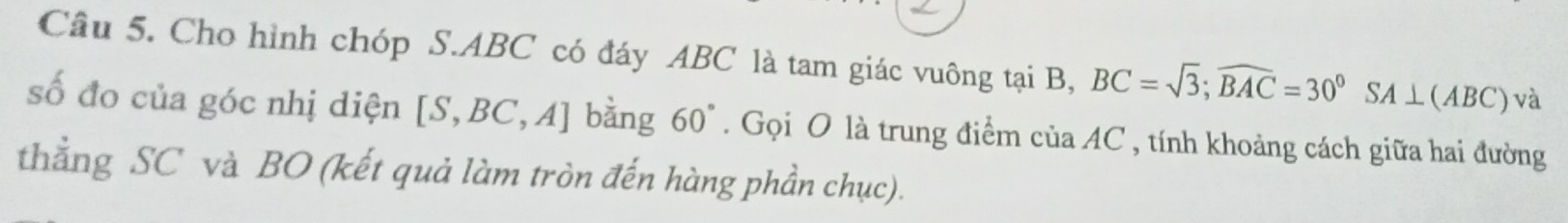 Cho hình chóp S. ABC có đáy ABC là tam giác vuông tại B, BC=sqrt(3); widehat BAC=30°SA⊥ (ABC) và 
số đo của góc nhị diện [S,BC,A] bằng 60°. Gọi O là trung điểm ciaAC C, tính khoảng cách giữa hai đường 
thẳng SC và BO (kết quả làm tròn đến hàng phần chục).