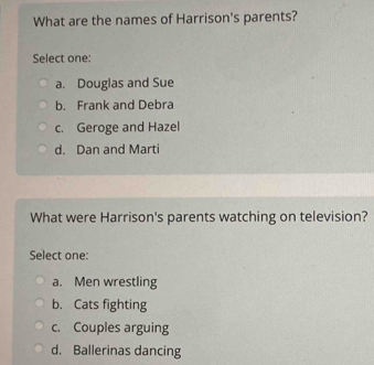 What are the names of Harrison's parents?
Select one:
a. Douglas and Sue
b. Frank and Debra
c. Geroge and Hazel
d. Dan and Marti
What were Harrison's parents watching on television?
Select one:
a. Men wrestling
b. Cats fighting
c. Couples arguing
d. Ballerinas dancing